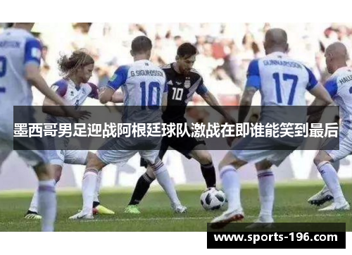 墨西哥男足迎战阿根廷球队激战在即谁能笑到最后